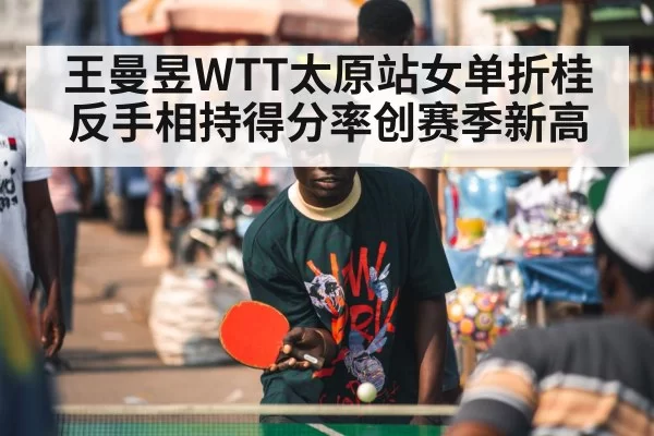 王曼昱WTT太原站女单折桂 反手相持得分率创赛季新高 - leyu