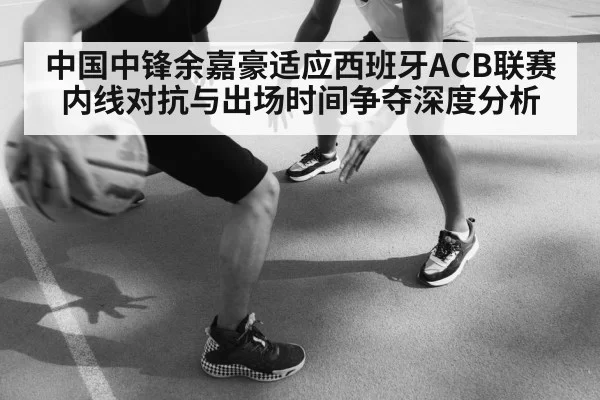 中国中锋余嘉豪适应西班牙ACB联赛 内线对抗与出场时间争夺深度分析